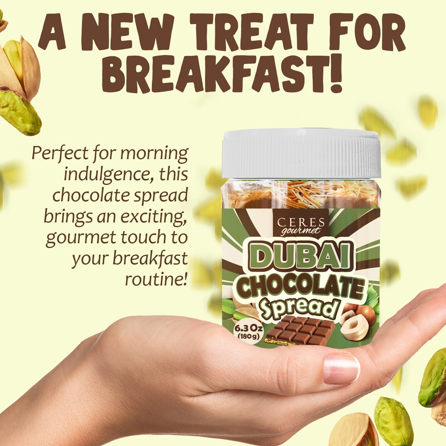 A hand holds a jar of Ceres Gourmet Dubai Chocolate Spread – 6.35 oz for breakfast, snacks, and desserts, surrounded by pistachios, hazelnuts, and chocolate. Text above says, “A NEW TREAT FOR BREAKFAST!” highlighting it as a gourmet addition.